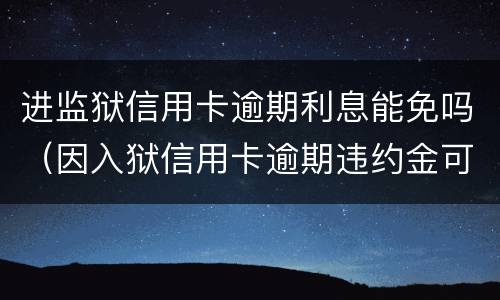 进监狱信用卡逾期利息能免吗（因入狱信用卡逾期违约金可以免吗）