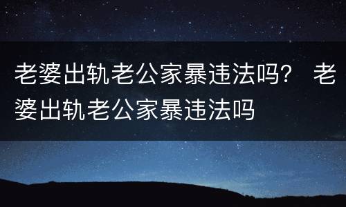 老婆出轨老公家暴违法吗？ 老婆出轨老公家暴违法吗