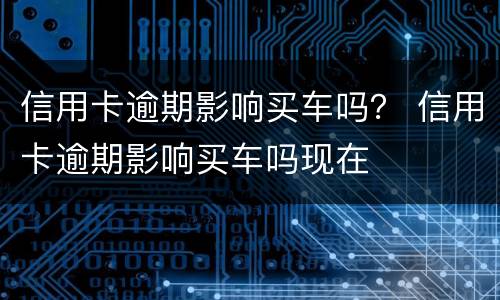 信用卡逾期影响买车吗？ 信用卡逾期影响买车吗现在
