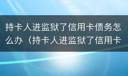 持卡人进监狱了信用卡债务怎么办（持卡人进监狱了信用卡债务怎么办理）