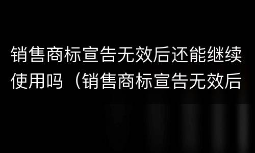 销售商标宣告无效后还能继续使用吗（销售商标宣告无效后还能继续使用吗知乎）