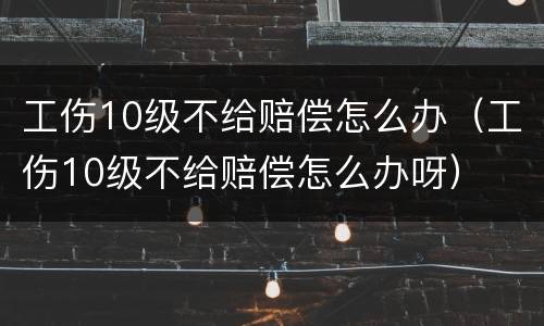 工伤10级不给赔偿怎么办（工伤10级不给赔偿怎么办呀）