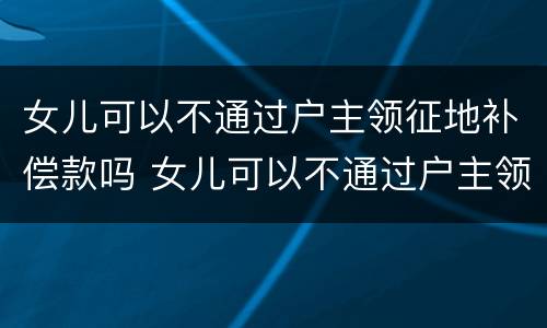 女儿可以不通过户主领征地补偿款吗 女儿可以不通过户主领征地补偿款吗怎么办