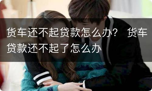 货车还不起贷款怎么办？ 货车贷款还不起了怎么办