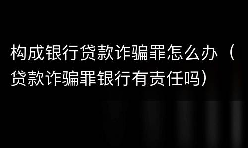 构成银行贷款诈骗罪怎么办（贷款诈骗罪银行有责任吗）