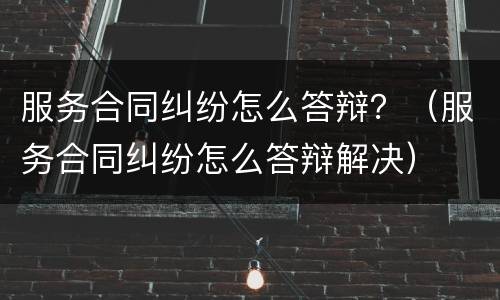 服务合同纠纷怎么答辩？（服务合同纠纷怎么答辩解决）