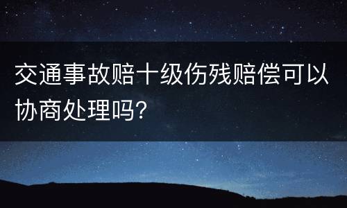 交通事故赔十级伤残赔偿可以协商处理吗？