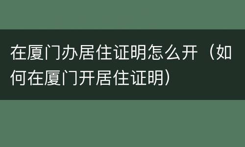在厦门办居住证明怎么开（如何在厦门开居住证明）