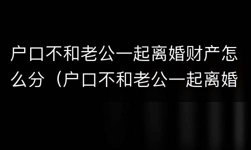 户口不和老公一起离婚财产怎么分（户口不和老公一起离婚财产怎么分配）