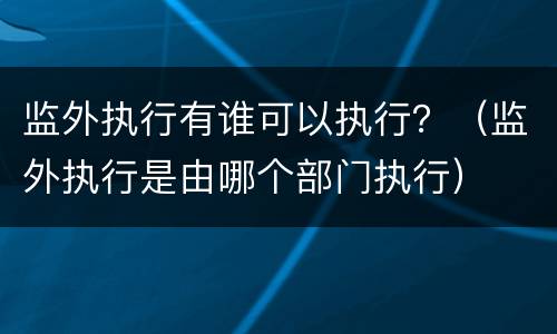 监外执行有谁可以执行？（监外执行是由哪个部门执行）