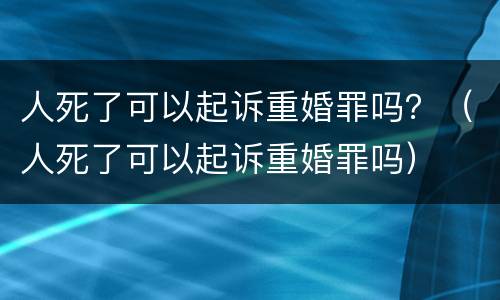 人死了可以起诉重婚罪吗？（人死了可以起诉重婚罪吗）