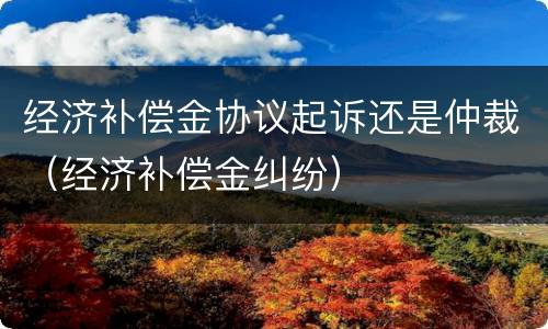 经济补偿金协议起诉还是仲裁（经济补偿金纠纷）