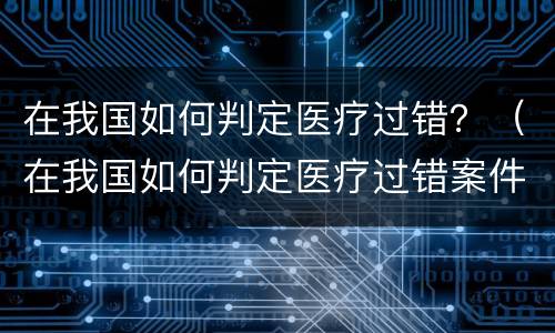 在我国如何判定医疗过错？（在我国如何判定医疗过错案件）