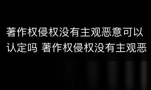 著作权侵权没有主观恶意可以认定吗 著作权侵权没有主观恶意可以认定吗为什么