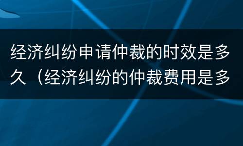经济纠纷申请仲裁的时效是多久（经济纠纷的仲裁费用是多少）