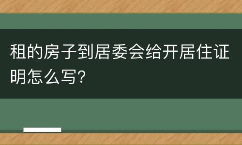 租的房子到居委会给开居住证明怎么写？