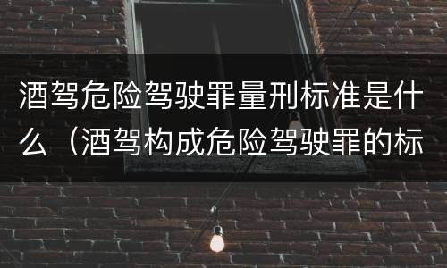 酒驾危险驾驶罪量刑标准是什么（酒驾构成危险驾驶罪的标准）