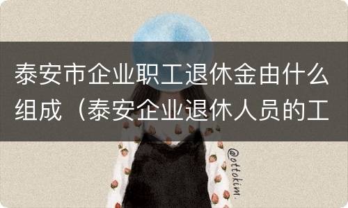 泰安市企业职工退休金由什么组成（泰安企业退休人员的工资）