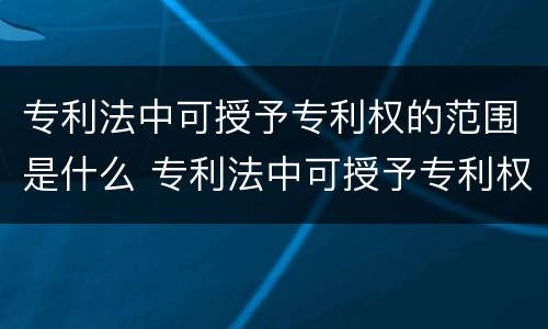 专利法中可授予专利权的范围是什么 专利法中可授予专利权的范围是什么