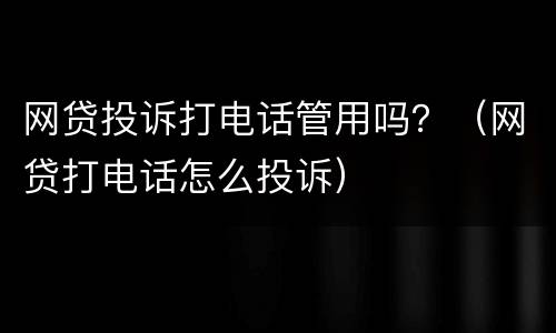网贷投诉打电话管用吗？（网贷打电话怎么投诉）