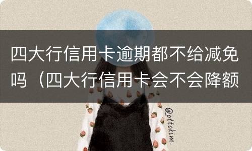 四大行信用卡逾期都不给减免吗（四大行信用卡会不会降额）