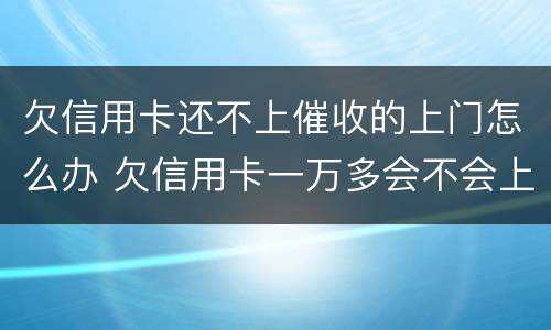 欠信用卡还不上催收的上门怎么办 欠信用卡一万多会不会上门催收