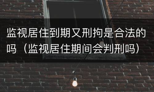 监视居住到期又刑拘是合法的吗（监视居住期间会判刑吗）