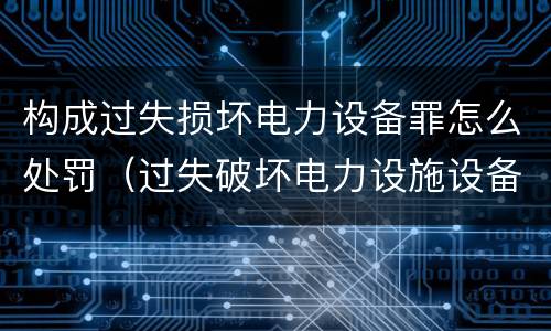 构成过失损坏电力设备罪怎么处罚（过失破坏电力设施设备罪）