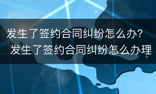 发生了签约合同纠纷怎么办？ 发生了签约合同纠纷怎么办理