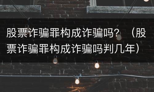 股票诈骗罪构成诈骗吗？（股票诈骗罪构成诈骗吗判几年）