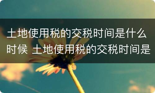 土地使用税的交税时间是什么时候 土地使用税的交税时间是什么时候的