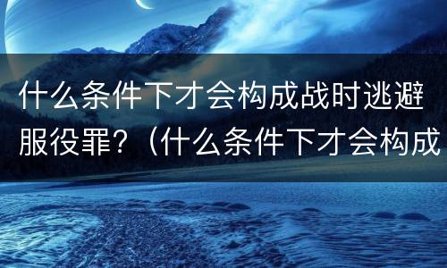 什么条件下才会构成战时逃避服役罪?（什么条件下才会构成战时逃避服役罪呢）
