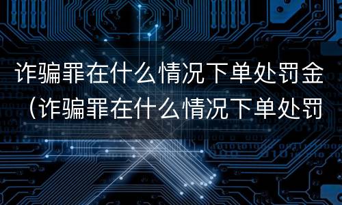 诈骗罪在什么情况下单处罚金（诈骗罪在什么情况下单处罚金不退）