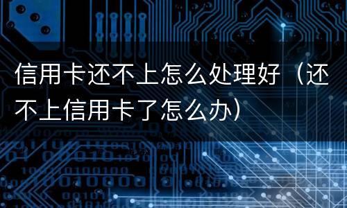 信用卡还不上怎么处理好（还不上信用卡了怎么办）