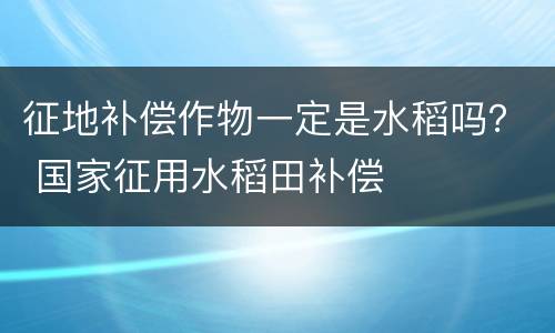 征地补偿作物一定是水稻吗？ 国家征用水稻田补偿