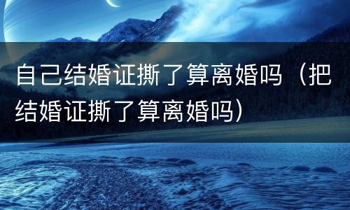自己结婚证撕了算离婚吗（把结婚证撕了算离婚吗）
