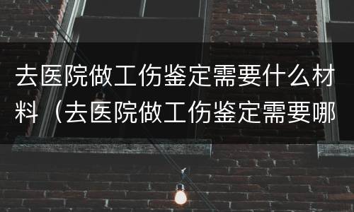 去医院做工伤鉴定需要什么材料（去医院做工伤鉴定需要哪些材料）