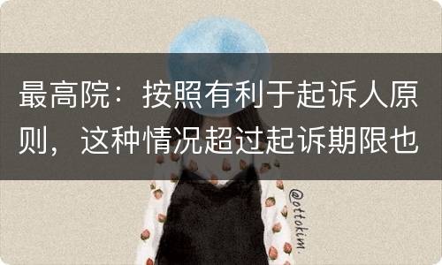 最高院：按照有利于起诉人原则，这种情况超过起诉期限也能诉