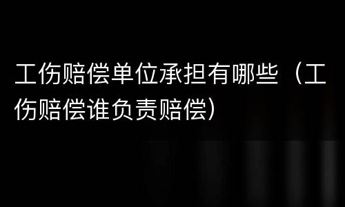工伤赔偿单位承担有哪些（工伤赔偿谁负责赔偿）