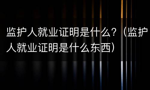监护人就业证明是什么?（监护人就业证明是什么东西）