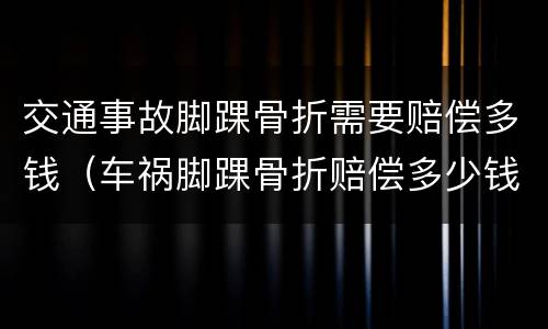 交通事故脚踝骨折需要赔偿多钱（车祸脚踝骨折赔偿多少钱合理）