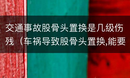 交通事故股骨头置换是几级伤残（车祸导致股骨头置换,能要求多少钱赔偿）