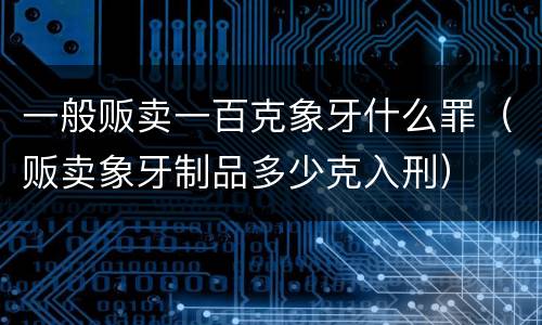 一般贩卖一百克象牙什么罪（贩卖象牙制品多少克入刑）