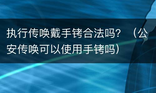 执行传唤戴手铐合法吗？（公安传唤可以使用手铐吗）