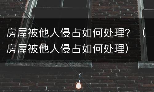 房屋被他人侵占如何处理？（房屋被他人侵占如何处理）