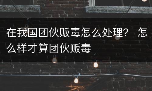 在我国团伙贩毒怎么处理？ 怎么样才算团伙贩毒