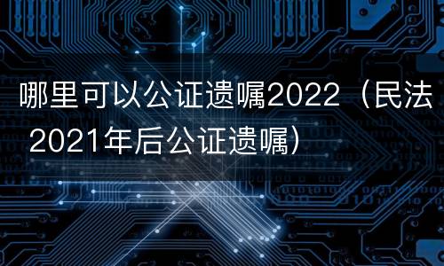 哪里可以公证遗嘱2022（民法 2021年后公证遗嘱）