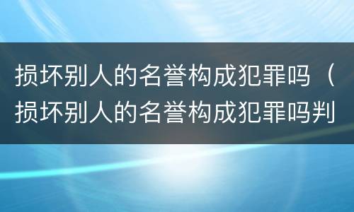 损坏别人的名誉构成犯罪吗（损坏别人的名誉构成犯罪吗判几年）