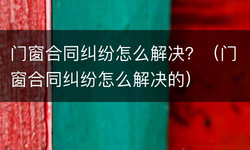 门窗合同纠纷怎么解决？（门窗合同纠纷怎么解决的）