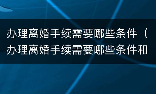 办理离婚手续需要哪些条件（办理离婚手续需要哪些条件和材料）